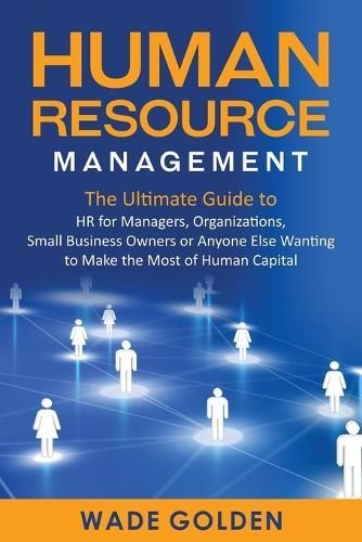 Human Resource Management: The Ultimate Guide to HR for Managers, Organizations, Small Business Owners, or Anyone Else Wanting to Make the Most of Human Capital