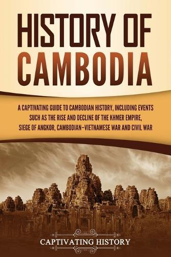 History of Cambodia: A Captivating Guide to Cambodian History, Including Events Such as the Rise and Decline of the Khmer Empire, Siege of Angkor, Cambodian-Vietnamese War, and Cambodian Civil War