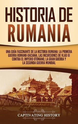 Historia de Rumania: Una guía fascinante de la historia rumana: La Primera Guerra Romano-Daciana, las incursiones de Vlad III contra el Imperio Otomano, la Gran Guerra y la Segunda Guerra Mundial