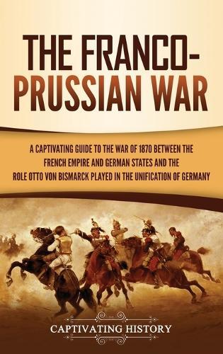 The Franco-Prussian War: A Captivating Guide to the War of 1870 between the French Empire and German States and the Role Otto von Bismarck Played in the Unification of Germany