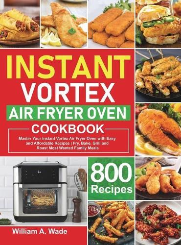 Instant Vortex Air Fryer Oven Cookbook: Master Your Instant Vortex Air Fryer Oven with 800 Easy and Affordable Recipes Fry, Bake, Grill and Roast Most Wanted Family Meals