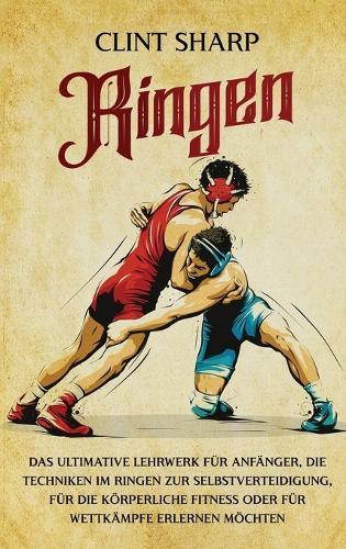 Ringen: Das ultimative Lehrwerk für Anfänger, die Techniken im Ringen zur Selbstverteidigung, für die körperliche Fitness oder für Wettkämpfe erlernen möchten