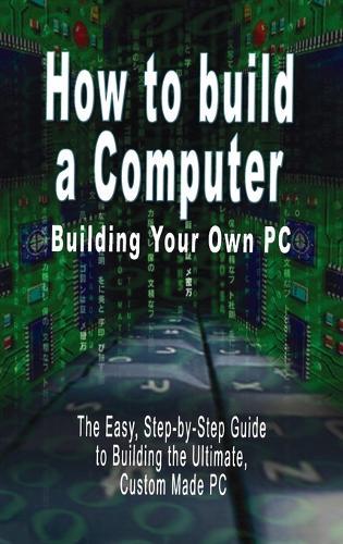 How to build a Computer: Building Your Own PC - The Easy, Step-by-Step Guide to Building the Ultimate, Custom Made PC