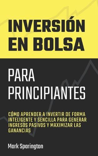 Inversion en Bolsa para Principiantes: Como Aprender a Invertir de Forma Inteligente y Sencilla para Generar Ingresos Pasivos y Maximizar las Ganancias