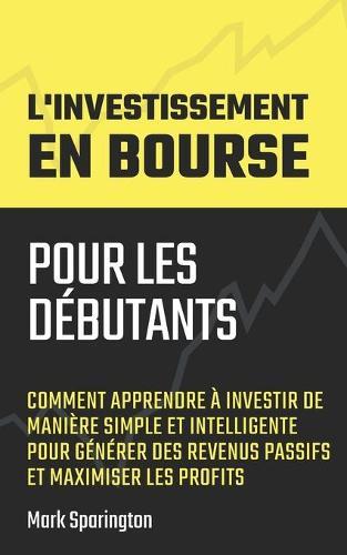 L'Investissement en Bourse pour les Debutants: Comment Apprendre a Investir de Maniere Simple et Intelligente pour Generer des Revenus Passifs et Maximiser les Profits