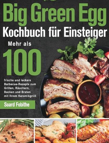 Big Green Egg Kochbuch fu&#776;r Einsteiger: Mehr als 100 frische und leckere Barbecue-Rezepte zum Grillen, Räuchern, Backen und Braten mit Ihrem Keramikgrill