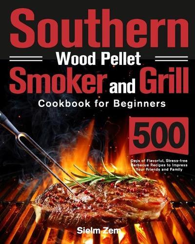 Southern Wood Pellet Smoker and Grill Cookbook for Beginners: 500 Days of Flavorful, Stress-free Barbecue Recipes to Impress Your Friends and Family