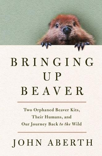 Bringing Up Beaver: Two Orphaned Beaver Kits, Their Humans, and Our Journey Back to the Wild