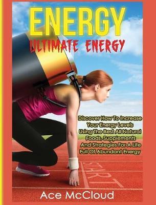 Energy: Ultimate Energy: Discover How To Increase Your Energy Levels Using The Best All Natural Foods, Supplements And Strategies For A Life Full Of Abundant Energy