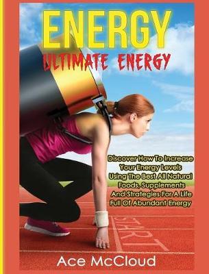 Energy: Ultimate Energy: Discover How To Increase Your Energy Levels Using The Best All Natural Foods, Supplements And Strategies For A Life Full Of Abundant Energy