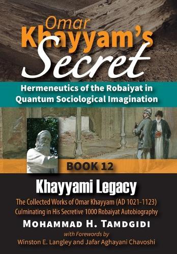 Omar Khayyam's Secret: Hermeneutics of the Robaiyat in Quantum Sociological Imagination: Book 12: Khayyami Legacy: The Collected Works of Omar Khayyam (AD 1021-1123) Culminating in His Secretive 1000 Robaiyat Autobiography