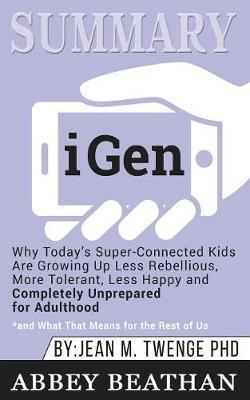 Summary of iGen: Why Today's Super-Connected Kids Are Growing Up Less Rebellious, More Tolerant, Less Happy--and Completely Unprepared for Adulthood--and What That Means for the Rest of Us