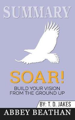 Summary of Soar!: Build Your Vision from the Ground Up by T.D. Jakes