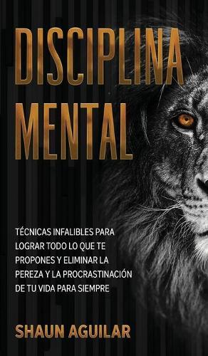 Disciplina Mental: Tecnicas infalibles para lograr todo lo que te propones y eliminar la pereza y la procrastinacion de tu vida para siempre