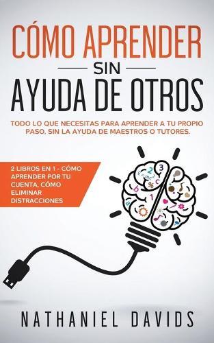 Como Aprender sin Ayuda de Otros: Todo lo que Necesitas para Aprender a tu Propio Paso, Sin la Ayuda de Maestros o Tutores. 2 Libros en 1 - Como Aprender por tu Cuenta, Como Eliminar Distracciones