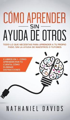 Como Aprender sin Ayuda de Otros: Todo lo que Necesitas para Aprender a tu Propio Paso, Sin la Ayuda de Maestros o Tutores. 2 Libros en 1 - Como Aprender por tu Cuenta, Como Eliminar Distracciones