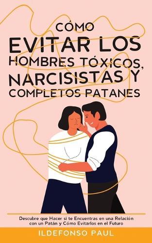 Cómo Evitar los Hombres Tóxicos, Narcisistas y Completos Patanes: Descubre que Hacer si te Encuentras en una Relación con un Patán y Cómo Evitarlos en el Futuro