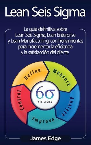 Lean Seis Sigma: La guía definitiva sobre Lean Seis Sigma, Lean Enterprise y Lean Manufacturing, con herramientas para incrementar la eficiencia y la satisfacción del cliente (Spanish Edition)