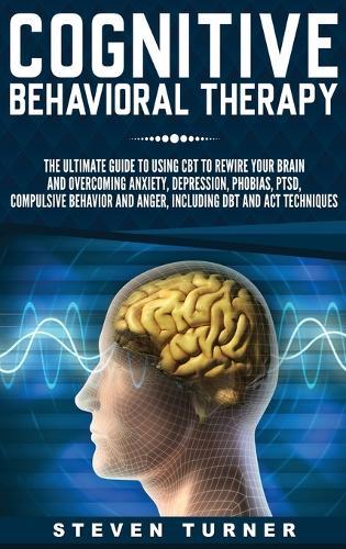 Cognitive Behavioral Therapy: The Ultimate Guide to Using CBT to Rewire Your Brain and Overcoming Anxiety, Depression, Phobias, PTSD, Compulsive Behavior, and Anger, Including DBT and ACT Techniques