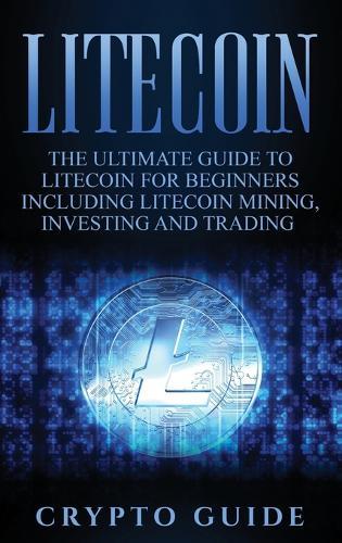 Litecoin: The Ultimate Guide to Litecoin for Beginners Including Litecoin Mining, Investing and Trading