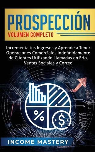Prospección: Incrementa tus Ingresos y Aprende a Tener Operaciones Comerciales Indefinidamente de Clientes Utilizando Llamadas en Frio, Ventas Sociales y Correo Volumen Completo