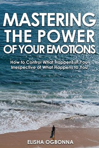 Mastering The Power of Your Emotions: How to Control What Happens In You Irrespective of What Happens To You