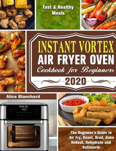 Instant Vortex Air Fryer Oven Cookbook for Beginners 2020: The Beginner's Guide to Air Fry, Roast, Broil, Bake, Reheat, Dehydrate and Rotisserie. ( Fast & Healthy Meals )