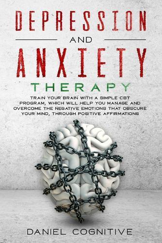 Depression and Anxiety Therapy: Train Your Brain With a Simple CBT Program, Which Will Help You Manage and Overcome the Negative Emotions That Obscure Your Mind, Through Positive Affirmations