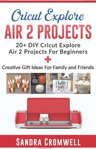 Cricut Explore Air 2 Projects: 20+ DIY Cricut Explore Air 2 Projects For Beginners + Creative Gift Ideas For Family and Friends (Step By Step Guide)