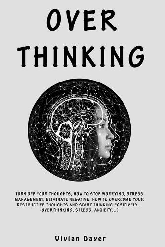 Overthinking: Turn Off Your Thoughts, How to Stop Worrying, Stress Management, Eliminate Negative, How To Overcome Your Destructive Thoughts And Start Thinking Positively...(Overthinking, Stress, Anxiety...)