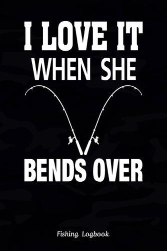 I Love It When She Bends Over: Funny Fishing Logbook: Notebook Gift For Fisherman, Fishing Logbook With Prompts, Records Details of Fishing Trip, Including Date, Time, Location, Weather Conditions, Water Conditions, etc