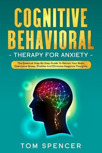 Cognitive Behavioral Therapy For Anxiety: The Essential Step By Step Guide To Retrain Your Brain, Overcome stress, Phobias And Eliminate Negative Thoughts.