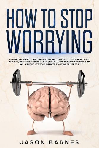 How to Stop Worrying: A Guide to Stop Worrying and Living your Best Life Overcoming Anxiety, Negative Thinking. Become a Happy Person Controlling your Thoughts to Eliminate Emotional Stress.