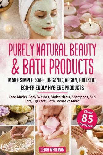 Purely Natural Beauty & Bath Products: Make Simple, Safe, Organic, Vegan, Holistic, Eco-friendly Hygiene Products - Face Masks, Body Washes, Moisturizers, Shampoos, Sun Care, Lip Care, Bath Bombs