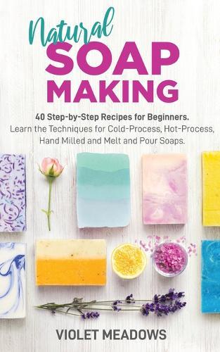 Natural Soap Making: 40 Step-by-Step Recipes for Beginners. Learn the Techniques for Cold-Process, Hot-Process, Hand Milled and Melt and Pour Soaps.