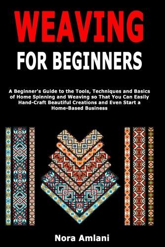Weaving for Beginners: A Beginner's Guide to the Tools, Techniques and Basics of Home Spinning and Weaving so That You Can Easily Handcraft Beautiful Creations and Even Start a Home-Based Business