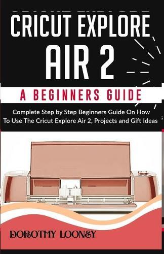 Cricut Explore Air 2: A Beginners Guide: Complete Step By Step Beginners Guide On How To Use The Cricut Explore Air 2, Projects and Gift Ideas