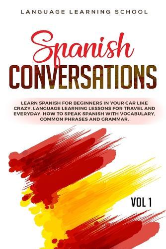 Spanish Conversations: Learn Spanish for Beginners in Your Car Like Crazy. Language Learning Lessons for Travel and Everyday. How to Speak Spanish with Vocabulary, Common Phrases and Grammar. VOL 1