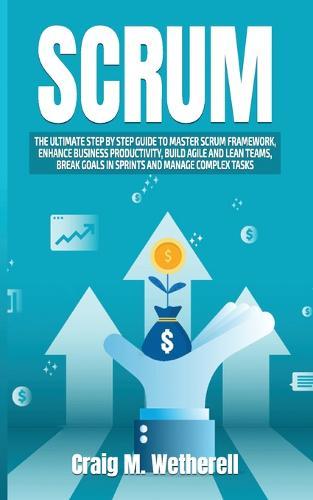 Scrum: The Ultimate Step by Step Guide to Master Scrum Framework, Enhance Business Productivity, Build Agile and Lean Teams, Break Goals in Sprints and Manage Complex Tasks