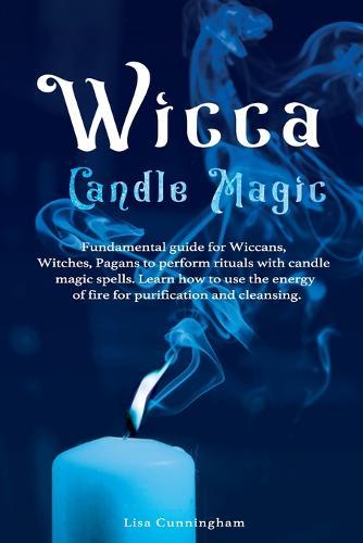 Wicca Candle Magic: Fundamental Guide for Wiccans, Witches, Pagans to Perform Rituals With Candle Magic Spells. Learn How to Use the Energy of Fire for Purification and Cleansing.