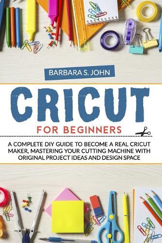 Cricut for Beginners: A complete DIY guide to become a real cricut maker, mastering your cutting machine with original project ideas and design space