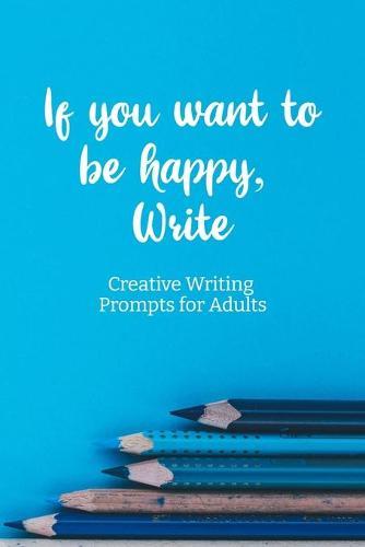 If you want to be happy, Write: Creative Writing Prompts for Adults A Prompt A Day - 180 Prompts for 6 Months - Prompts to help you ignite your imagination and write more