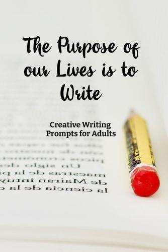 The Purpose of our Lives is to Write: Creative Writing Prompts for Adults A Prompt A Day - 180 Prompts for 6 Months - Prompts to help you ignite your imagination and write more