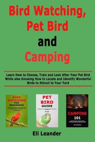 Bird Watching, Pet Bird and Camping: Learn How to Choose, Train and Look After Your Pet Bird While also Knowing How to Locate and Identify Wonderful Birds to Attract to Your Yard
