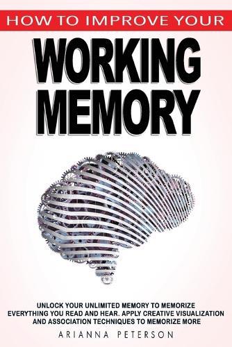 How to Improve Your Working Memory: Unlock Your Unlimited Memory to Memorize Everything You Read and Hear, Apply Creative Visualization and Association Techniques to Memorize More