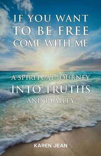 If You Want To Be Free Come With Me: A Spiritual Journey into Truths and Reality