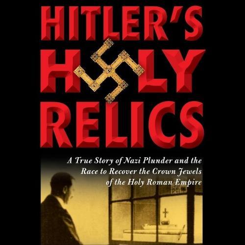Hitler's Holy Relics: A True Story of Nazi Plunder and the Race to Recover the Crown Jewels of the Holy Roman Empire