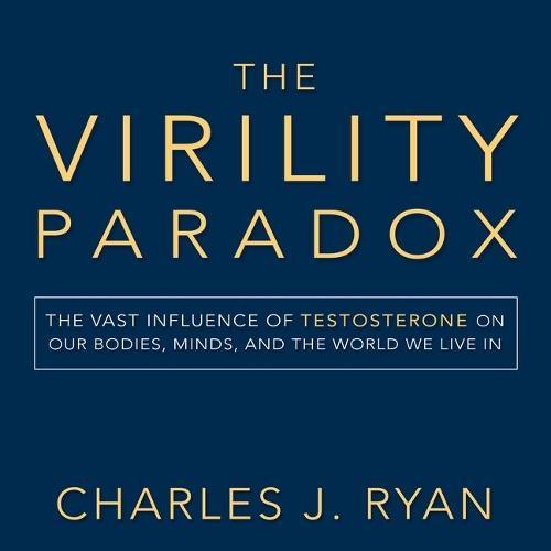 The Virility Paradox: The Vast Influence of Testosterone on Our Bodies, Minds, and the World We Live in