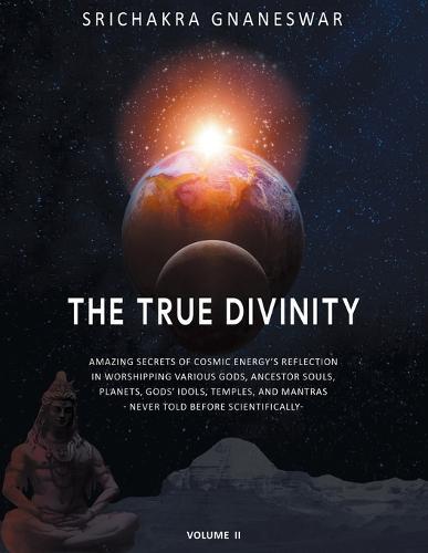 The True Divinity: Amazing Secrets of Cosmic Energy's Reflection in Worshipping Various Gods, Ancestor Souls, Planets, Gods' Idols, Temples and Mantras - Never Told Before Scientifically-