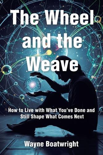 The Wheel and the Weave: How to Live with What You've Done and Still Shape What Comes Next